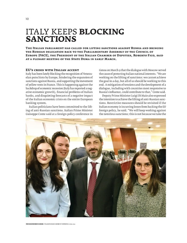 RUSSIAN BUSINESS GUIDE / ITALIAN RUSSIAN CHAMBER OF COMMERCE / APRIL 2019
Genoa on March that the dialogue with Moscow served
the cause of protecting Italian national interests. “We are
working on the lifting of sanctions: we cannot achieve
the goal in a day, but all of us should be working to this
end. A mitigation of tensions and the development of a
dialogue, including with countries most responsive to
Russia’s inﬂ uence, could contribute to that,” Conte said.
Deputy Prime Minister Luigi Di Maio also expressed
the intention to achieve the lifting of anti-Russian sanc-
tions. Restrictive measures should be revisited if the
Italian economy is incurring losses from backing the EU
foreign policy, he said. “We will keep working against
the notorious sanctions; this is not because we take the
EU’ I
Italy has been lately blocking the recognition of Venezu-
elan putschists by Europe, hindering the expansion of
sanctions against Russia, and supporting the movement
of yellow vests in France. This is happening against the
backdrop of economic recession (Italy has reported a neg-
ative economic growth), ﬁ nancial problems of Italian
banks, and disquieting forecasts of a negative impact
of the Italian economic crisis on the entire European
banking system.
Italian politicians have been committed to the lift-
ing of anti-Russian sanctions. Italian Prime Minister
Guiseppe Conte said at a foreign policy conference in
ITALY KEEPS BLOCKING
SANCTIONS
T I R
R P A C
E (PACE), P I C D , R F ,
S D M .
