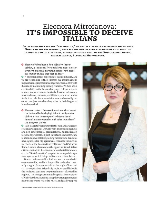 RUSSIAN BUSINESS GUIDE / ITALIAN RUSSIAN CHAMBER OF COMMERCE / APRIL 2019
Eleonora Valentinovna, how objective, in your
opinion, is the idea of foreign citizens about Russia?
Do they have enough opportunities to learn about
our country and are they keen to do so?
A colossal number of people are keen on Russia, and
we are responding to their interest. We are implement-
ing numerous projects aimed at getting acquainted with
Russia and maintaining friendly relations. We hold lots of
events related to the Russian language, culture, art, and
science, such as contests, festivals, Russian folk events,
master classes, concerts, exhibitions, and so on and so
forth. As a rule, European visitors are enchanted by our
country — just see what they write in their blogs and
how they write it.
How are contacts between Rossotrudnichestvo and
the Italian side developing? What’s the dynamics
of their interaction compared to international
humanitarian cooperation with other countries of
the European Union?
Italy is a gratifying country for the humanitarian coop-
eration development. We work with government agencies
and non-governmental organizations. Italians readily
respond to proposals on joint initiatives. The sister-state
relationship with Italy is gaining momentum. Ten cities
have signed sister-city agreements thanks to the success-
ful e orts of the Russian Center of Science and Culture in
Rome. I should also mention the opportunities of Italian
citizens to study in Russian educational establishments,
and the “Next Generation” program for young adults aged
from 25 to 35, which brings Italians on a visit to Russia.
Due to their mentality, Italians see the world with
eyes open wide, and it is impossible to deceive them.
Italy is a gratifying country from the angle of humani-
tarian cooperation. Friendship societies established in
the Soviet era continue to operate in most of Italian
regions. The non-governmental organizations were es-
tablished at the Italian initiative; they arrange numerous
interesting events related to Russia and gladly respond
Eleonora Mitrofanova:
IT’S IMPOSSIBLE TO DECEIVE
ITALIANS
I “ ,”
R ;
, R
, E M .

