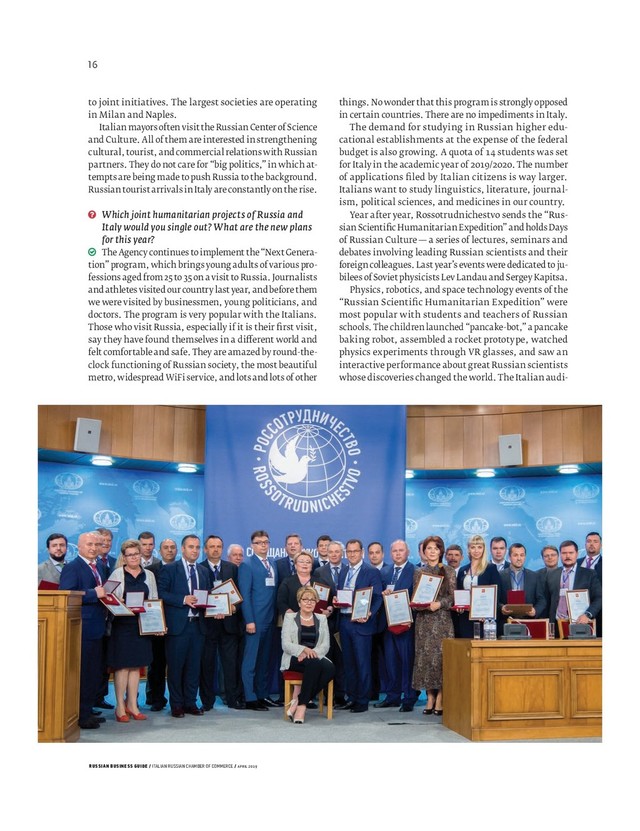 RUSSIAN BUSINESS GUIDE / ITALIAN RUSSIAN CHAMBER OF COMMERCE / APRIL 2019
things. No wonder that this program is strongly opposed
in certain countries. There are no impediments in Italy.
The demand for studying in Russian higher edu-
cational establishments at the expense of the federal
budget is also growing. A quota of students was set
for Italy in the academic year of / . The number
of applications ﬁ led by Italian citizens is way larger.
Italians want to study linguistics, literature, journal-
ism, political sciences, and medicines in our country.
Year after year, Rossotrudnichestvo sends the “Rus-
sian Scientiﬁ c Humanitarian Expedition” and holds Days
of Russian Culture — a series of lectures, seminars and
debates involving leading Russian scientists and their
foreign colleagues. Last year’s events were dedicated to ju-
bilees of Soviet physicists Lev Landau and Sergey Kapitsa.
Physics, robotics, and space technology events of the
“Russian Scientiﬁ c Humanitarian Expedition” were
most popular with students and teachers of Russian
schools. The children launched “pancake-bot,” a pancake
baking robot, assembled a rocket prototype, watched
physics experiments through VR glasses, and saw an
interactive performance about great Russian scientists
whose discoveries changed the world. The Italian audi-
to joint initiatives. The largest societies are operating
in Milan and Naples.
Italian mayors often visit the Russian Center of Science
and Culture. All of them are interested in strengthening
cultural, tourist, and commercial relations with Russian
partners. They do not care for “big politics,” in which at-
tempts are being made to push Russia to the background.
Russian tourist arrivals in Italy are constantly on the rise.
Which joint humanitarian projects of Russia and
Italy would you single out? What are the new plans
for this year?
The Agency continues to implement the “Next Genera-
tion” program, which brings young adults of various pro-
fessions aged from 25 to 35 on a visit to Russia. Journalists
and athletes visited our country last year, and before them
we were visited by businessmen, young politicians, and
doctors. The program is very popular with the Italians.
Those who visit Russia, especially if it is their ﬁ rst visit,
say they have found themselves in a di erent world and
felt comfortable and safe. They are amazed by round-the-
clock functioning of Russian society, the most beautiful
metro, widespread WiFi service, and lots and lots of other
