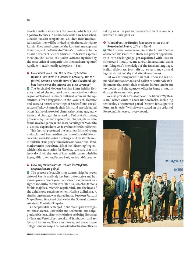 RUSSIAN BUSINESS GUIDE / ITALIAN RUSSIAN CHAMBER OF COMMERCE / APRIL 2019
taking an active part in the establishment of contacts
between municipalities.
What about the Russian language courses at the
Rossotrudnichestvo office in Italy?
The Russian language courses at the Russian Center
of Science and Culture in Rome is a perfect opportuni-
ty to learn the language, get acquainted with Russian
culture and literature, and take an international exam
certifying one’s knowledge of the Russian language.
Italian diplomats, journalists, lawyers, and cultural
ﬁ gures do not feel shy and attend our courses.
But we are doing more than that. There is a big de-
mand of Russian schools and Italian educational estab-
lishments that teach their students in Russian for our
textbooks, and the Agency’s o ce in Rome annually
donates thousands of copies.
We also provide access to the online library “My Rus-
sian,” which contains over books, including
textbooks. The Internet portal “System for Support to
Russian Schools,” which was created on the orders of
Rossotrudnichestvo, is very popular.
ence felt enthusiastic about the projects, which received
a positive feedback. A number of events have been sched-
uled for Russian compatriots. Children from Russian-
Italian families will be invited to join thematic trips to
Russia. The annual contest of the Russian language and
literature, and the Festival of Tatar Culture hosted by the
Russian Center of Science and Culture deserve a special
mention. The Festival of Russian Cartoons organized by
the association of compatriots in the southern region of
Apulia will traditionally take place in Bari.
How would you assess the Festival of Modern
Russian Films held in Florence in February? Did the
festival become a notable event of Italy’s cultural life,
how intense was the interest and press coverage?
The Festival of Modern Russian Films held in Flor-
ence marked the return of our cinema to the Italian
region of Toscana, a major cultural venue in the Ap-
ennines, after a long pause. In the Soviet era, Florence
and Toscana hosted screenings of Soviet ﬁ lms; our di-
rectors (Tarkovsky) made their ﬁ lms and our celebrated
actors (Yankovsky) worked there. A short time ago, many
items and photographs related to Tarkovsky’s ﬁ lming
process — equipment, typewriters, clothes, etc. — were
found in a hangar near the Toscana village of Montalto
di Castro. Experts have yet to evaluate the found items.
This festival presented the best new ﬁ lms of young
and acclaimed Russian directors, as well as exhibitions,
concerts, meet-the-artist meetings, and master classes.
I think that this project should become an annual land-
mark event in the cultural life of the “Blooming” region,
which is the translation for Florence. I am sure that this
festival will join the ranks of Russian ﬁ lm contests held in
Rome, Milan, Venice, Pesaro, Bari, Jesolo and Gargnano.
How projects of Russian-Italian interregional
cooperation are going?
The process of establishing partnerships between
cities of Russia and Italy has been quite active and has
gained pace in recent years. A sister-city agreement was
signed in 2018 by the mayor of Deruta, which is famous
for his majolica, Michele Togniaccini, and the head of
the Gzhelskoye rural settlement, Galina Golinkova. A
similar agreement was signed in 2017 between Frascati
Mayor Bruno Strati and the head of the Obninsk admin-
istration, Vladislav Shapsha.
Other pairs that emerged in the recent past are Togli-
atti and Piacenza, Dobryanka and Realmonte, and Volgo-
grad and Ortona. Sister-city relations are being discussed
by Tula and Veroli, Sestroretsk and Trinitapoli, and Ye-
lets and Amatrice. The cities have agreed to exchange
delegations in ; the Rossotrudnichestvo o ce is
