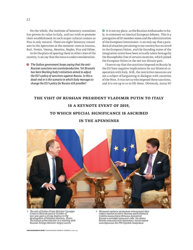 RUSSIAN BUSINESS GUIDE / ITALIAN RUSSIAN CHAMBER OF COMMERCE / APRIL 2019
↑ e visit of Italian Prime Minister Giuseppe
Conte to Moscow paid in October of
last year gave a strong impetus to the
development of bilateral relations. Photo:
e Italian prime minister in a meeting with
Russian Foreign Minister Sergey Lavrov
↑ Мощный импульс развитию отношений двух
стран придал визит в Москву председателя
Совета министров Италии Джузеппе
Конте в октябре прошлого года. На фото:
беседа итальянского премьера с министром
иностранных дел РФ Сергеем Лавровым
It is not my place, as the Russian Ambassador to Ita-
ly, to comment on internal European debates. This is a
prerogative of EU member states and the administration
of the European Commission. I can only say that a para-
doxical situation pertaining to our country has occurred
in the European Union, and the founding states of the
integration union have been actually taken hostage by
the Russophobic line of certain countries, which joined
the European Union in the not-too-distant past.
I have to say that the sanctions imposed on Russia by
the EU have negative implications for our bilateral co-
operation with Italy. Still, the restrictive measures are
not a subject of bargaining or dialogue with countries
of the West. It was not us who imposed those sanctions,
and it is not up to us to lift them. Obviously, many EU
On the whole, the institute of honorary consulates
has proven its value in Italy, and our wish to promote
their establishment in such major cultural centers as
Pisa is only natural. There are eight honorary consul-
ates in the Apennines at the moment: ones in Ancona,
Bari, Venice, Verona, Messina, Naples, Pisa and Udine.
As for the plans of opening them in other cities of the
country, I can say that the issue is under consideration.
The Italian government keeps saying that the anti-
Russian sanctions are counterproductive. Yet Brussels
has been blocking Italy’s initiatives aimed to adjust
the EU’s policy of sanctions against Russia. Is this a
dead-end or is the scenario in which Italy manages to
change the EU’s policy for Russia still possible?
THE VISIT OF RUSSIAN PRESIDENT VLADIMIR PUTIN TO ITALY
IS A KEYNOTE EVENT OF ,
TO WHICH SPECIAL SIGNIFICANCE IS ASCRIBED
IN THE APENNINES
