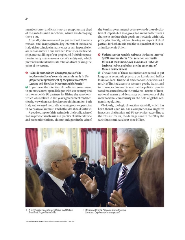 RUSSIAN BUSINESS GUIDE / ITALIAN RUSSIAN CHAMBER OF COMMERCE / APRIL 2019
↑ A meeting between Sergey Razov and Italian
President Sergio Mattarella
↑ Встреча Сергея Разова с президентом
Италии Серджио Маттареллой
member states, and Italy is not an exception, are tired
of the anti-Russian sanctions, which are damaging
them a lot.
After all, crises come and go, yet national interests
remain, and, in my opinion, key interests of Russia and
Italy either coincide in many ways or run in parallel or
are consonant with one another. Centuries-old friend-
ship, mutual liking of our people and fruitful coopera-
tion in many areas serve as sort of a safety net, which
prevents bilateral interstate relations from passing the
point of no-return.
What is your opinion about prospects of the
implementation of concrete proposals made in the
project of rapprochement of the parties Northern
League and Five Star Movement with Russia?
If you mean the intention of the Italian government
to promote a new, open dialogue with our country and
to interact with EU partners for lifting the sanctions,
which was declared in last year’s government contract,
clearly, we welcome and reciprocate this intention. Both
Italy and we need mutually advantageous cooperation
in every area of interest, and both sides should foster it.
A good example of this attitude is the localization of
Italian products in Russia as a practice of bilateral trade
and economic relations. This not only goes in the vein of
the Russian government’s course towards the substitu-
tion of imports but also gives Italian manufacturers a
chance to produce their goods on the Made with Italy
principles directly, without fearing an impact of third
parties, for both Russia and the vast market of the Eur-
asian Economic Union.
Various sources roughly estimate the losses incurred
by EU member states from sanction wars with
Russia at 100 billion euros. How much is Italian
business losing, and what are the estimates of
Italian businessmen?
The authors of those restrictions expected to put
long-term economic pressure on Russia and inﬂ ict
losses on local ﬁ nancial and economic entities as a
result of limited access to Western goods, loans, and
technologies. No need to say that the politically moti-
vated measures breach the universal norms of inter-
national norms and devaluate achievements of the
international community in the ﬁ eld of global eco-
nomic regulation.
Obviously, the logic of sanction stando , which has
been thrust upon us, has a comprehensive negative
impact on the Russian and EU economies. According to
the UN’s estimates, the damage done to the EU by the
sanctions stands at about billion.
