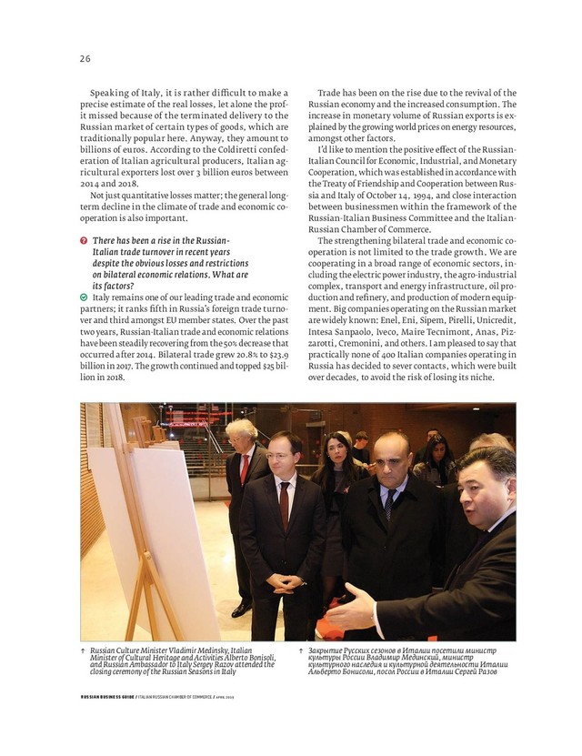 RUSSIAN BUSINESS GUIDE / ITALIAN RUSSIAN CHAMBER OF COMMERCE / APRIL 2019
↑ Russian Culture Minister Vladimir Medinsky, Italian
Minister of Cultural Heritage and Activities Alberto Bonisoli,
and Russian Ambassador to Italy Sergey Razov attended the
closing ceremony of the Russian Seasons in Italy
↑ Закрытие Русских сезонов в Италии посетили министр
культуры России Владимир Мединский, министр
культурного наследия и культурной деятельности Италии
Альберто Бонисоли, посол России в Италии Сергей Разов
Trade has been on the rise due to the revival of the
Russian economy and the increased consumption. The
increase in monetary volume of Russian exports is ex-
plained by the growing world prices on energy resources,
amongst other factors.
I’d like to mention the positive e ect of the Russian-
Italian Council for Economic, Industrial, and Monetary
Cooperation, which was established in accordance with
the Treaty of Friendship and Cooperation between Rus-
sia and Italy of October , , and close interaction
between businessmen within the framework of the
Russian-Italian Business Committee and the Italian-
Russian Chamber of Commerce.
The strengthening bilateral trade and economic co-
operation is not limited to the trade growth. We are
cooperating in a broad range of economic sectors, in-
cluding the electric power industry, the agro-industrial
complex, transport and energy infrastructure, oil pro-
duction and reﬁ nery, and production of modern equip-
ment. Big companies operating on the Russian market
are widely known: Enel, Eni, Sipem, Pirelli, Unicredit,
Intesa Sanpaolo, Iveco, Maire Tecnimont, Anas, Piz-
zarotti, Cremonini, and others. I am pleased to say that
practically none of Italian companies operating in
Russia has decided to sever contacts, which were built
over decades, to avoid the risk of losing its niche.
Speaking of Italy, it is rather di cult to make a
precise estimate of the real losses, let alone the prof-
it missed because of the terminated delivery to the
Russian market of certain types of goods, which are
traditionally popular here. Anyway, they amount to
billions of euros. According to the Coldiretti confed-
eration of Italian agricultural producers, Italian ag-
ricultural exporters lost over billion euros between
and .
Not just quantitative losses matter; the general long-
term decline in the climate of trade and economic co-
operation is also important.
There has been a rise in the Russian-
Italian trade turnover in recent years
despite the obvious losses and restrictions
on bilateral economic relations. What are
its factors?
Italy remains one of our leading trade and economic
partners; it ranks ﬁ fth in Russia’s foreign trade turno-
ver and third amongst EU member states. Over the past
two years, Russian-Italian trade and economic relations
have been steadily recovering from the 50% decrease that
occurred after 2014. Bilateral trade grew 20.8% to $23.9
billion in 2017. The growth continued and topped $25 bil-
lion in 2018.
