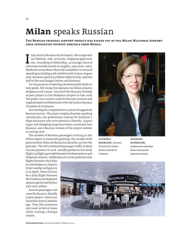 RUSSIAN BUSINESS GUIDE / ITALIAN RUSSIAN CHAMBER OF COMMERCE / APRIL 2019
LEONORA
BARBIANI, Secretary
General of the Italian-
Russian Chamber of
Commerce
ЛЕОНОРА
БАРБИАНИ,
генеральный секретарь
Итало-Российской
торговой палаты
Italy attracts Russians by its beauty, the unique Ital-
ian lifestyle, and, certainly, shopping opportuni-
ties. According to Global Blue, an average check of
a Russian traveler stands at roughly , euros, and a
Sberbank survey shows that Italy ranked ﬁ rst in terms of
spending (excluding cash withdrawals) in June-August
. Russians spent . billion rubles in Italy, and over
half of the sum bought clothes and footwear.
For the purpose of meeting the demand for Made in
Italy goods, SEA Group that operates two Milan airports,
Malpensa and Linate, launched the Russian-friendly
airport project at the Malpensa Airport in late .
The project was custom-made for Russian tourists and
implemented in collaboration with the Italian-Russian
Chamber of Commerce.
SEA developed a comprehensive system of support for
Russian tourists. The airport employs Russian-speaking
consultants, has professional courses for Terminal
shop assistants who serve Russian clientele, airport
signs and shopping maps have been translated into
Russian, and a Russian version of the airport website
is coming soon.
The number of Russian passengers arriving in the
Milan airport is constantly growing: the number of de-
partures from Milan for Russia increased by over the
past year. The IATA estimated passenger tra c at about
, persons in . Aeroﬂ ot performs ﬁ ve daily
ﬂ ights ( ﬂ ights per week) between the Sheremetyevo and
Malpensa airports, and Rossiya air carrier performs nine
ﬂ ights between the Pulko-
vo and Malpensa airports
(their number will grow to
in April). There will also
be a daily ﬂ ight between
the Vnukovo and Malpensa
airports performed by Rus-
sia’s Utair airline.
Russian passengers wel-
come the Russian-friendly
airport project, which was
launched several months
ago. They like attention
and want to feel at home
while visiting a foreign
airport.
Milan speaks Russian
T R - M M A
R .
