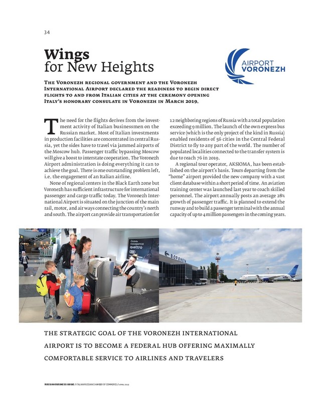 RUSSIAN BUSINESS GUIDE / ITALIAN RUSSIAN CHAMBER OF COMMERCE / APRIL 2019
The need for the ﬂ ights derives from the invest-
ment activity of Italian businessmen on the
Russian market. Most of Italian investments
in production facilities are concentrated in central Rus-
sia, yet the sides have to travel via jammed airports of
the Moscow hub. Passenger tra c bypassing Moscow
will give a boost to interstate cooperation. The Voronezh
Airport administration is doing everything it can to
achieve the goal. There is one outstanding problem left,
i.e. the engagement of an Italian airline.
None of regional centers in the Black Earth zone but
Voronezh has su cient infrastructure for international
passenger and cargo tra c today. The Voronezh Inter-
national Airport is situated on the junction of the main
rail, motor, and air ways connecting the country’s north
and south. The airport can provide air transportation for
Wings
for New Heights
T V V
I A
I
I ’ V M .
THE STRATEGIC GOAL OF THE VORONEZH INTERNATIONAL
AIRPORT IS TO BECOME A FEDERAL HUB OFFERING MAXIMALLY
COMFORTABLE SERVICE TO AIRLINES AND TRAVELERS
neighboring regions of Russia with a total population
exceeding million. The launch of the own express bus
service (which is the only project of the kind in Russia)
enabled residents of cities in the Central Federal
District to ﬂ y to any part of the world. The number of
populated localities connected to the transfer system is
due to reach in .
A regional tour operator, AKSIOMA, has been estab-
lished on the airport’s basis. Tours departing from the
“home” airport provided the new company with a vast
client database within a short period of time. An aviation
training center was launched last year to coach skilled
personnel. The airport annually posts an average
growth of passenger tra c. It is planned to extend the
runway and to build a passenger terminal with the annual
capacity of up to million passengers in the coming years.
