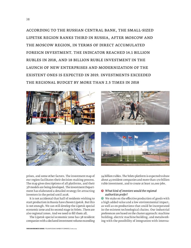 RUSSIAN BUSINESS GUIDE / ITALIAN RUSSIAN CHAMBER OF COMMERCE / APRIL 2019
billion rubles. The Yelets platform is expected to draw
about resident companies and more than billion
ruble investment, and to create at least , jobs.
What kind of investors would the regional
authorities prefer?
We stake on the e ective production of goods with
a high added value and a low environmental impact,
as well as on productions that could be incorporated
in the existent technological chains. Our industrial
preferences are based on the cluster approach: machine
building, electric machine building, and metalwork-
ing with the possibility of integration with interna-
ACCORDING TO THE RUSSIAN CENTRAL BANK, THE SMALL SIZED
LIPETSK REGION RANKS THIRD IN RUSSIA, AFTER MOSCOW AND
THE MOSCOW REGION, IN TERMS OF DIRECT ACCUMULATED
FOREIGN INVESTMENT. THE INDICATOR REACHED . BILLION
RUBLES IN , AND BILLION RUBLE INVESTMENT IN THE
LAUNCH OF NEW ENTERPRISES AND MODERNIZATION OF THE
EXISTENT ONES IS EXPECTED IN . INVESTMENTS EXCEEDED
THE REGIONAL BUDGET BY MORE THAN . TIMES IN
prises, and some other factors. The investment map of
our region facilitates their decision-making process.
The map gives descriptions of all platforms, and their
D models are being developed. The investment Depart-
ment has elaborated a detailed strategy for attracting
investors in the period until .
It is not accidental that half of residents wishing to
start production in Russia have chosen Lipetsk. But this
is not enough. We can still develop the Lipetsk special
economic zone and its second stage in Yelets. There are
also regional zones. And we need to ﬁ ll them all.
The Lipetsk special economic zone has resident
companies with a declared investment volume exceeding
