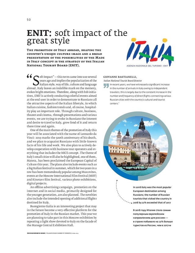RUSSIAN BUSINESS GUIDE / ITALIAN RUSSIAN CHAMBER OF COMMERCE / APRIL 2019
“Soft Impact” — this term came into use several
years ago and implies the popularization of the
Italian style, way of life, culture and language
abroad. Italy leaves an indelible mark on the memory,
evokes bright emotions. Therefore, along with b b initia-
tives, ENIT is actively conducting colorful events aimed
at the end user in order to demonstrate to Russians all
the attractive aspects of the Italian lifestyle, in which
Italian cuisine, fashion trends and, of course, hospital-
ity play an important role. Through culture, business,
theater and cinema, through presentations and various
events, we are trying to evoke in Russians the interest
and desire to travel to Italy, grow fond of it and return
there time and again.
One of the main themes of the promotion of Italy this
year will be associated with the name of Leonardo da
Vinci: marks the th anniversary of his death,
and we plan to acquaint Russians with little-known
facts of his life and work. We also plan to actively de-
velop cooperation with business tour operators and ev-
erything that includes the MICE concept. The theme of
Italy’s small cities will also be highlighted, one of them,
Matera, has been proclaimed the European Capital of
Culture this year. The plans also include events such as
a big Italian festival in summer, which for two years in a
row has been tremendously popular among Muscovites,
events at the Moscow International Film Festival (MIFF)
and Kinotavr ﬁ lm festival, various photo exhibitions,
digital projects.
An o ine advertising campaign, promotion on the
Internet and in social media, primarily designed for
the younger generation, are also planned. The novelties
also include the intended opening of additional ﬂ ights
destined for Italy.
Buongiorno Italia is an interesting project that may
in the future become a very e ective platform for the
promotion of Italy in the Russian market. This year we
are planning to take part in this Moscow exhibition by
repeating a light show devoted to Italy on the facade of
the Manege Central Exhibition Hall.
In 2018 Italy was the most popular
European destination among
Russians; the number of Russian
tourists that visited the country in
2018 by 22% exceeded that of 2017
В 2018 году Италия стала самым
популярным европейским
направлением для россиян —
в стране побывало на 22% больше
туристов из России, чем в 2017-м
GIOVANNI BASTIANELLI,
Italian National Tourist Board Director
”In recent years, we have witnessed a signiﬁ cant increase
in the number of arrivals in Italy owing to independent
travelers; this is largely due to the constant increase in the
number and frequency of direct ﬂ ights connecting various
Russian cities with the country’s cultural and tourist
centers.“
ENIT: soft impact of the
great style
T I ,
'
M
I I
N T B (ENIT).
