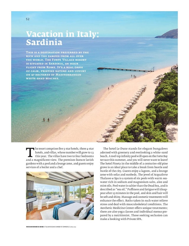RUSSIAN BUSINESS GUIDE / ITALIAN RUSSIAN CHAMBER OF COMMERCE / APRIL 2019
The hotel Le Dune stands for elegant bungalows
adorned with greenery and overlooking a white-sand
beach. A roof-top inﬁ nity pool will open on the Forte Bay
terrace this summer, and you will never want to leave!
The hotel Pineta in the middle of a centuries-old pine
grove is an ideal place to take a break from hustle and
bustle of the city. Guests enjoy a lagoon, and a lounge
zone with sofas and sunbeds. The jewel of Acquaforte
Thalasso Spa is a system of six pools with warm sea-
water rich in sodium and magnesium salts, aloe and
mint oils. Pool water is saltier than the Dead Sea, and is
described as “sea oil.” Pu ness and fatigue will disap-
pear after minutes in the pool, and skin and hair will
be soft and shiny. Massage and cosmetic treatments will
enhance the e ect. Baths taken in such water relieve
stress and deal with musculoskeletal conditions. The
Aesthetic Medicine Center o ers unique treatments;
there are also yoga classes and individual menus pre-
pared by a nutritionist. Those seeking seclusion can
make a booking with Private SPA.
The resort comprises ﬁ ve -star hotels, three -star
hotels, and villas, whose number will grow to
this year. The villas have two to four bedrooms
and a magniﬁ cent view. The premises feature lavish
gardens with a pool and a lounge zone, and guests enjoy
services of a butler and a chef.
Vacation in Italy:
Sardinia
T
. T F V
S ,
R . I ’
,
M
- .
