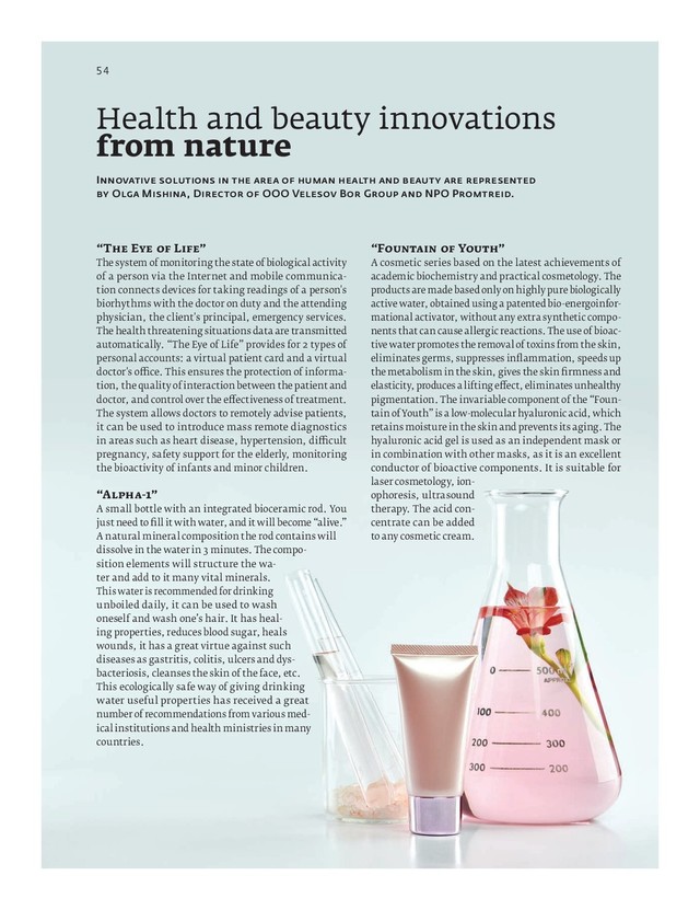 RUSSIAN BUSINESS GUIDE / ITALIAN RUSSIAN CHAMBER OF COMMERCE / APRIL 2019
“F Y ”
A cosmetic series based on the latest achievements of
academic biochemistry and practical cosmetology. The
products are made based only on highly pure biologically
active water, obtained using a patented bio-energoinfor-
mational activator, without any extra synthetic compo-
nents that can cause allergic reactions. The use of bioac-
tive water promotes the removal of toxins from the skin,
eliminates germs, suppresses inﬂ ammation, speeds up
the metabolism in the skin, gives the skin ﬁ rmness and
elasticity, produces a lifting e ect, eliminates unhealthy
pigmentation. The invariable component of the “Foun-
tain of Youth” is a low-molecular hyaluronic acid, which
retains moisture in the skin and prevents its aging. The
hyaluronic acid gel is used as an independent mask or
in combination with other masks, as it is an excellent
conductor of bioactive components. It is suitable for
laser cosmetology, ion-
ophoresis, ultrasound
therapy. The acid con-
centrate can be added
to any cosmetic cream.
“T E L ”
The system of monitoring the state of biological activity
of a person via the Internet and mobile communica-
tion connects devices for taking readings of a person's
biorhythms with the doctor on duty and the attending
physician, the client's principal, emergency services.
The health threatening situations data are transmitted
automatically. “The Eye of Life” provides for types of
personal accounts: a virtual patient card and a virtual
doctor's o ce. This ensures the protection of informa-
tion, the quality of interaction between the patient and
doctor, and control over the e ectiveness of treatment.
The system allows doctors to remotely advise patients,
it can be used to introduce mass remote diagnostics
in areas such as heart disease, hypertension, di cult
pregnancy, safety support for the elderly, monitoring
the bioactivity of infants and minor children.
“A - ”
A small bottle with an integrated bioceramic rod. You
just need to ﬁ ll it with water, and it will become “alive.”
A natural mineral composition the rod contains will
dissolve in the water in minutes. The compo-
sition elements will structure the wa-
ter and add to it many vital minerals.
This water is recommended for drinking
unboiled daily, it can be used to wash
oneself and wash one’s hair. It has heal-
ing properties, reduces blood sugar, heals
wounds, it has a great virtue against such
diseases as gastritis, colitis, ulcers and dys-
bacteriosis, cleanses the skin of the face, etc.
This ecologically safe way of giving drinking
water useful properties has received a great
number of recommendations from various med-
ical institutions and health ministries in many
countries.
I
O M , D OOO V B G NPO P .
Health and beauty innovations
from nature
