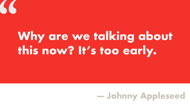 “
— Johnny Appleseed
Why are we talking about
this now? It’s too early.
