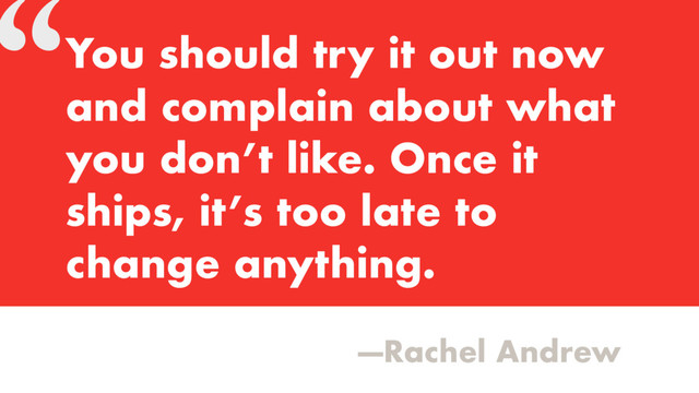 “
—Rachel Andrew
You should try it out now
and complain about what
you don’t like. Once it
ships, it’s too late to
change anything.
