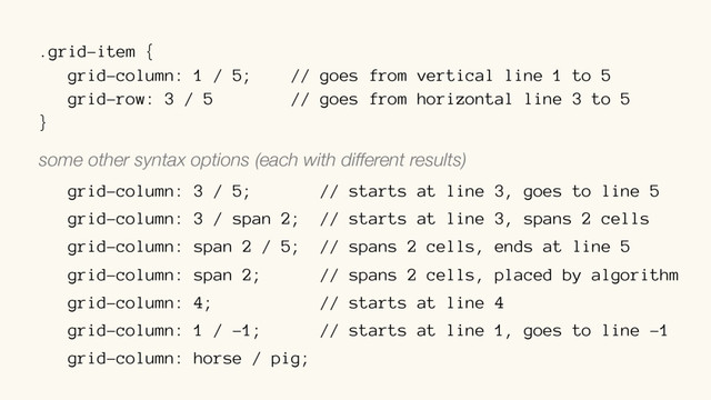 .grid-item {
grid-column: 1 / 5; // goes from vertical line 1 to 5
grid-row: 3 / 5 // goes from horizontal line 3 to 5
}
some other syntax options (each with different results)
grid-column: 3 / 5; // starts at line 3, goes to line 5
grid-column: 3 / span 2; // starts at line 3, spans 2 cells
grid-column: span 2 / 5; // spans 2 cells, ends at line 5
grid-column: span 2; // spans 2 cells, placed by algorithm
grid-column: 4; // starts at line 4
grid-column: 1 / -1; // starts at line 1, goes to line -1
grid-column: horse / pig;
