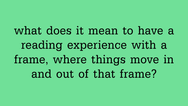 what does it mean to have a  
reading experience with a
frame, where things move in
and out of that frame?
