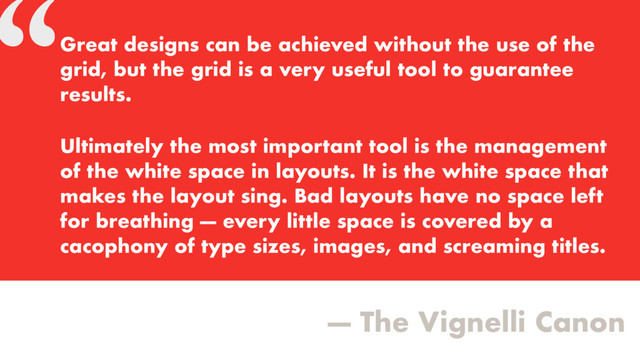 “
— The Vignelli Canon
Great designs can be achieved without the use of the
grid, but the grid is a very useful tool to guarantee
results.
Ultimately the most important tool is the management
of the white space in layouts. It is the white space that
makes the layout sing. Bad layouts have no space left
for breathing — every little space is covered by a
cacophony of type sizes, images, and screaming titles.
