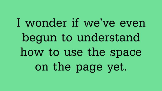 I wonder if we’ve even
begun to understand
how to use the space
on the page yet.
