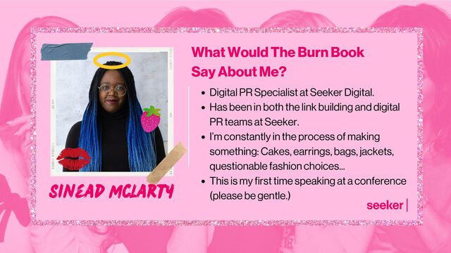 Sinead McLarty
Digital PR Specialist at Seeker Digital.
Has been in both the link building and digital
PR teams at Seeker.
I’m constantly in the process of making
something: Cakes, earrings, bags, jackets,
questionable fashion choices...
This is my first time speaking at a conference
(please be gentle.)
What Would The Burn Book
Say About Me?
