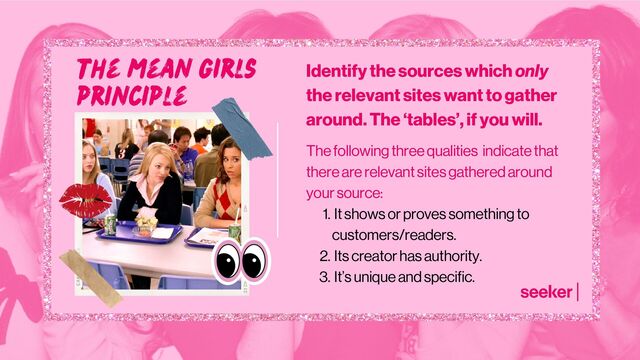 Identify the sources which only
the relevant sites want to gather
around. The ‘tables’, if you will.
It shows or proves something to
customers/readers.
Its creator has authority.
It’s unique and specific.
The following three qualities indicate that
there are relevant sites gathered around
your source:
1.
2.
3.
the mean girls
principle
