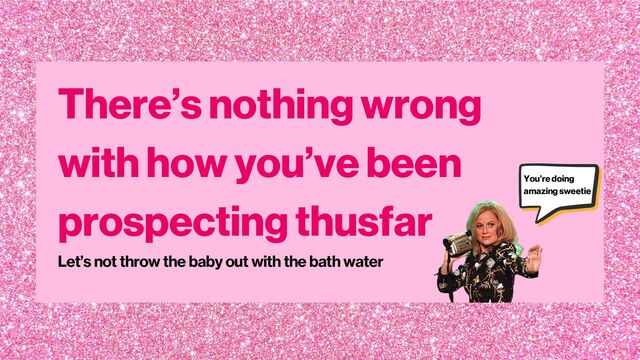 There’s nothing wrong
with how you’ve been
prospecting thusfar
Let’s not throw the baby out with the bath water
You’re doing
amazing sweetie
