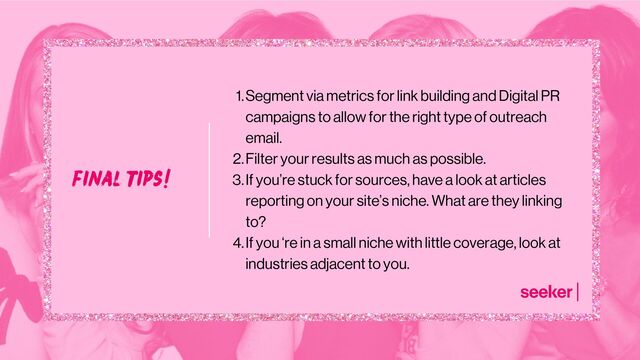 final tips!
Segment via metrics for link building and Digital PR
campaigns to allow for the right type of outreach
email.
Filter your results as much as possible.
If you’re stuck for sources, have a look at articles
reporting on your site’s niche. What are they linking
to?
If you ‘re in a small niche with little coverage, look at
industries adjacent to you.
1.
2.
3.
4.
