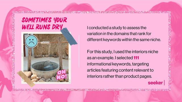 I conducted a study to assess the
variation in the domains that rank for
different keywords within the same niche.
For this study, I used the interiors niche
as an example. I selected 111
informational keywords, targeting
articles featuring content relevant to
interiors rather than product pages.
SOMETIMES YOUR
WELL RUNS DRY
