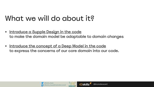 Introduce a Supple Design in the code
to make the domain model be adaptable to domain changes
Introduce the concept of a Deep Model in the code
to express the concerns of our core domain into our code.
What we will do about it?
@brunoboucard
@kenny_baas
@kenny_baas@mastodon.social

