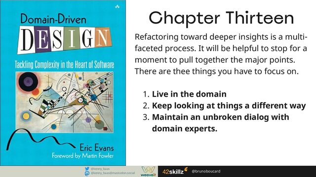 @brunoboucard
@brunoboucard
@kenny_baas
@kenny_baas@mastodon.social
Chapter Thirteen
Refactoring toward deeper insights is a multi-​
faceted process. It will be helpful to stop for a
moment to pull together the major points.
There are thee things you have to focus on.
Live in the domain
Keep looking at things a different way
Maintain an unbroken dialog with
domain experts.
1.
2.
3.
