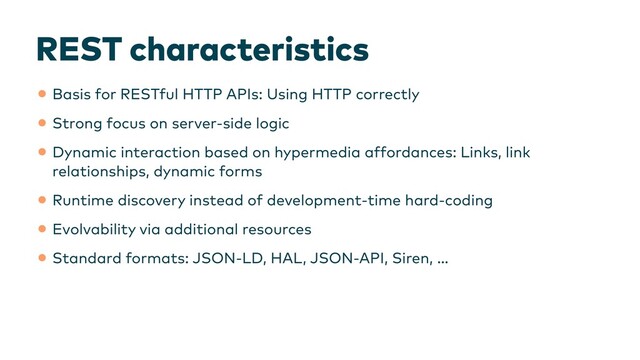 REST characteristics
•Basis for RESTful HTTP APIs: Using HTTP correctly


•Strong focus on server-side logic


•Dynamic interaction based on hypermedia affordances: Links, link
relationships, dynamic forms


•Runtime discovery instead of development-time hard-coding


•Evolvability via additional resources


•Standard formats: JSON-LD, HAL, JSON-API, Siren, …
