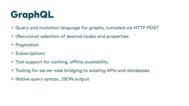 GraphQL
•Query and mutation language for graphs, tunneled via HTTP POST


•(Recursive) selection of desired nodes and properties


•Pagination


•Subscriptions


•Tool support for caching, of
f
line availability


•Tooling for server-side bridging to existing APIs and databases


•Native query syntax, JSON output


