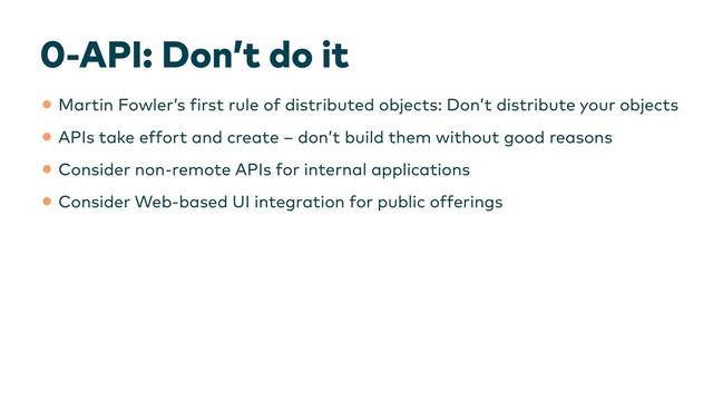 0-API: Don’t do it
•Martin Fowler’s
f
irst rule of distributed objects: Don’t distribute your objects


•APIs take effort and create – don’t build them without good reasons


•Consider non-remote APIs for internal applications


•Consider Web-based UI integration for public offerings
