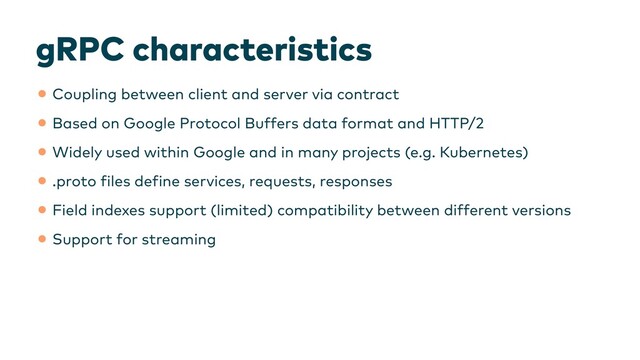 gRPC characteristics
•Coupling between client and server via contract


•Based on Google Protocol Buffers data format and HTTP/2


•Widely used within Google and in many projects (e.g. Kubernetes)


•.proto
f
iles de
f
ine services, requests, responses


•Field indexes support (limited) compatibility between different versions


•Support for streaming
