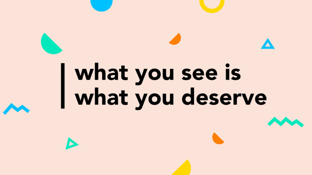 what you see is
what you deserve
