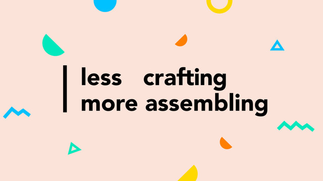 less crafting
more assembling
