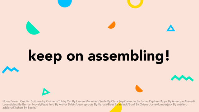 keep on assembling!
Noun Project Credits: Suitcase by Guilhem/Tubby Cat By Lauren Manninen/Smile By Clara Joy/Calendar By Eynav Raphael/Apps By Aneeque Ahmed/
Love dialog By Bernar Novalyi/text field By Arthur Shlain/bean sprouts By Yu luck/Beet By Yu luck/Bowl By Oriane Juster/lumberjack By anbileru
adaleru/Kitchen By Becris/
