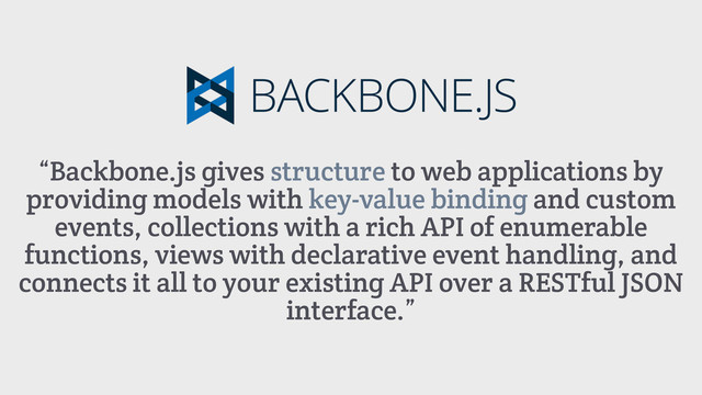 “Backbone.js gives structure to web applications by
providing models with key-value binding and custom
events, collections with a rich API of enumerable
functions, views with declarative event handling, and
connects it all to your existing API over a RESTful JSON
interface.”
