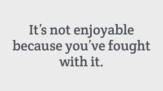 It’s not enjoyable
because you’ve fought
with it.
