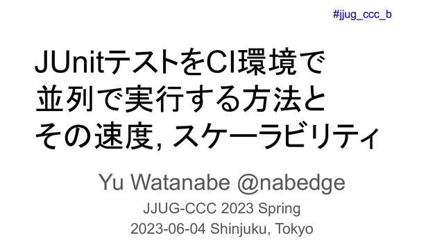 #jjug_ccc_b
JUnitテストをCI環境で
並列で実行する方法と
その速度, スケーラビリティ
Yu Watanabe @nabedge
JJUG-CCC 2023 Spring
2023-06-04 Shinjuku, Tokyo
