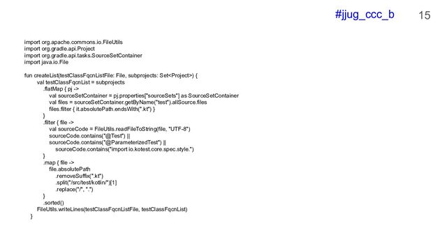 #jjug_ccc_b 15
import org.apache.commons.io.FileUtils
import org.gradle.api.Project
import org.gradle.api.tasks.SourceSetContainer
import java.io.File
fun createList(testClassFqcnListFile: File, subprojects: Set) {
val testClassFqcnList = subprojects
.flatMap { pj ->
val sourceSetContainer = pj.properties["sourceSets"] as SourceSetContainer
val files = sourceSetContainer.getByName("test").allSource.files
files.filter { it.absolutePath.endsWith(".kt") }
}
.filter { file ->
val sourceCode = FileUtils.readFileToString(file, "UTF-8")
sourceCode.contains("@Test") ||
sourceCode.contains("@ParameterizedTest") ||
sourceCode.contains("import io.kotest.core.spec.style.")
}
.map { file ->
file.absolutePath
.removeSuffix(".kt")
.split("/src/test/kotlin/")[1]
.replace("/", ".")
}
.sorted()
FileUtils.writeLines(testClassFqcnListFile, testClassFqcnList)
}
