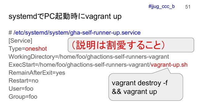 #jjug_ccc_b
systemdでPC起動時にvagrant up
# /etc/systemd/system/gha-self-runner-up.service
[Service]
Type=oneshot
WorkingDirectory=/home/foo/ghactions-self-runners-vagrant
ExecStart=/home/foo/ghactions-self-runners-vagrant/vagrant-up.sh
RemainAfterExit=yes
Restart=no
User=foo
Group=foo
51
vagrant destroy -f
&& vagrant up
（説明は割愛すること）
