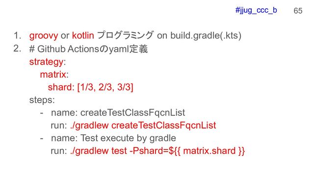 #jjug_ccc_b
1. groovy or kotlin プログラミング on build.gradle(.kts)
2.
65
# Github Actionsのyaml定義
strategy:
matrix:
shard: [1/3, 2/3, 3/3]
steps:
- name: createTestClassFqcnList
run: ./gradlew createTestClassFqcnList
- name: Test execute by gradle
run: ./gradlew test -Pshard=${{ matrix.shard }}
