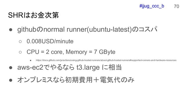 #jjug_ccc_b
SHRはお金次第
● githubのnormal runner(ubuntu-latest)のコスパ
○ 0.008USD/minute
○ CPU = 2 core, Memory = 7 GByte
■ https://docs.github.com/ja/actions/using-github-hosted-runners/about-github-hosted-runners#supported-runners-and-hardware-resources
● aws-ec2でやるなら t3.large に相当
● オンプレミスなら初期費用＋電気代のみ
70
