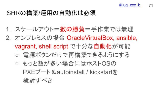 #jjug_ccc_b
SHRの構築/運用の自動化は必須
1. スケールアウト＝数の勝負＝手作業では無理
2. オンプレミスの場合 OracleVirtualBox, ansible,
vagrant, shell script で十分な自動化が可能
○ 電源ボタンだけで再構築できるようにする
○ もっと数が多い場合にはホストOSの
PXEブート＆autoinstall / kickstartを
検討すべき
71
