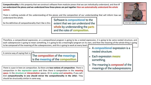 Therefore, a compositional expression, or a compositional program is going to be a nested expression, it is going to be some nested structure, and
each subexpression is going to mean something, it is going to be a meaningful program on its own, and then the meaning of the whole thing is going
to be composed of the meaning of the subexpressions, and this is going to work at every level:
Compositionality is this property that we construct software from modular pieces that we can individually understand, and then if
we understand the pieces and we understand how those pieces are put together then we automatically understand the whole
system.
There is nothing outside of the understanding of the pieces and the composition of our understanding that will inform how we
understand the whole.
So the definition of compositionality that I like is this:
A concise way of saying that is:
There is a pun in here on composition. So there are two notions of composition. There is
composition in the expression space and then there is composition in the meaning
space. In the structure or interpretation spaces. Or in syntax and semantics, if you will.
And compositionality in one should mirror the compositionality in the other. They
should be structurally similar in some way.
rúnar bjarnason @runarorama

