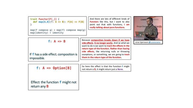 And there are lots of different kinds of
Functors like this, but I want to also
point out that with functions, I am
really talking about pure functions.
Because composition breaks down if we have
side effects. It no longer works. And so what we
want to do is we want to track the effects in the
return type of the function. Rather than having
side effects, like returning nulls or throwing
exceptions, or something, we are going to track
them in the return type of the function.
So here the effect is that the function f might
not return a B, it might return just a None.
rúnar bjarnason @runarorama
