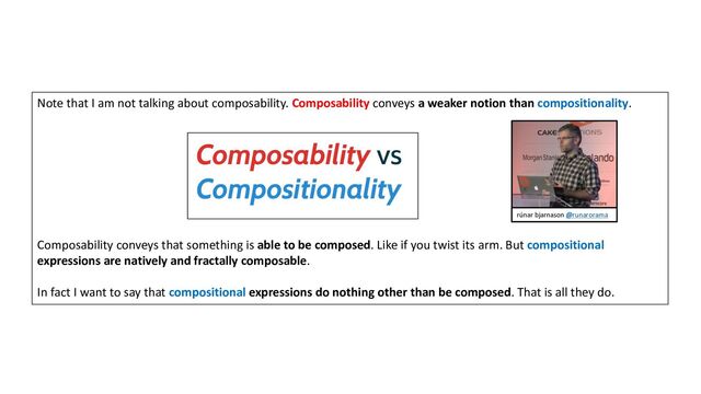 Note that I am not talking about composability. Composability conveys a weaker notion than compositionality.
Composability conveys that something is able to be composed. Like if you twist its arm. But compositional
expressions are natively and fractally composable.
In fact I want to say that compositional expressions do nothing other than be composed. That is all they do.
rúnar bjarnason @runarorama
