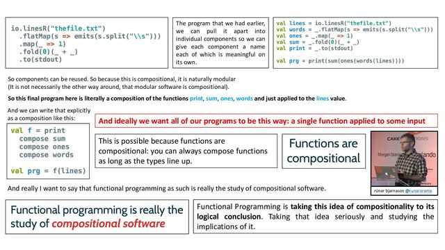 So components can be reused. So because this is compositional, it is naturally modular
(It is not necessarily the other way around, that modular software is compositional).
The program that we had earlier,
we can pull it apart into
individual components so we can
give each component a name
each of which is meaningful on
its own.
So this final program here is literally a composition of the functions print, sum, ones, words and just applied to the lines value.
And ideally we want all of our programs to be this way: a single function applied to some input
This is possible because functions are
compositional: you can always compose functions
as long as the types line up.
And really I want to say that functional programming as such is really the study of compositional software.
Functional Programming is taking this idea of compositionality to its
logical conclusion. Taking that idea seriously and studying the
implications of it.
rúnar bjarnason @runarorama
And we can write that explicitly
as a composition like this:
