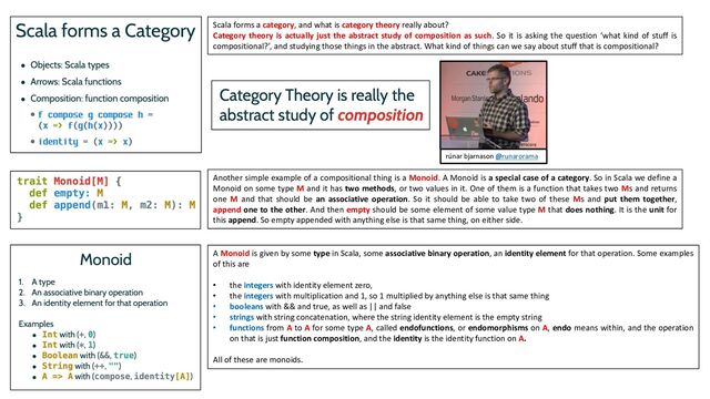 Scala forms a category, and what is category theory really about?
Category theory is actually just the abstract study of composition as such. So it is asking the question ‘what kind of stuff is
compositional?’, and studying those things in the abstract. What kind of things can we say about stuff that is compositional?
Another simple example of a compositional thing is a Monoid. A Monoid is a special case of a category. So in Scala we define a
Monoid on some type M and it has two methods, or two values in it. One of them is a function that takes two Ms and returns
one M and that should be an associative operation. So it should be able to take two of these Ms and put them together,
append one to the other. And then empty should be some element of some value type M that does nothing. It is the unit for
this append. So empty appended with anything else is that same thing, on either side.
A Monoid is given by some type in Scala, some associative binary operation, an identity element for that operation. Some examples
of this are
• the integers with identity element zero,
• the integers with multiplication and 1, so 1 multiplied by anything else is that same thing
• booleans with && and true, as well as || and false
• strings with string concatenation, where the string identity element is the empty string
• functions from A to A for some type A, called endofunctions, or endomorphisms on A, endo means within, and the operation
on that is just function composition, and the identity is the identity function on A.
All of these are monoids.
rúnar bjarnason @runarorama
