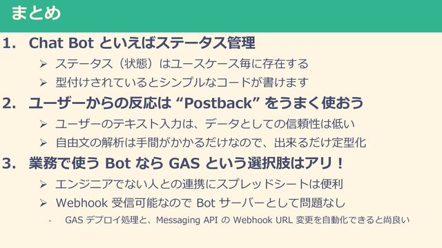 まとめ
1. Chat Bot といえばステータス管理
Ø ステータス（状態）はユースケース毎に存在する
Ø 型付けされているとシンプルなコードが書けます
2. ユーザーからの反応は “Postback” をうまく使おう
Ø ユーザーのテキスト⼊⼒は、データとしての信頼性は低い
Ø ⾃由⽂の解析は⼿間がかかるだけなので、出来るだけ定型化
3. 業務で使う Bot なら GAS という選択肢はアリ︕
Ø エンジニアでない⼈との連携にスプレッドシートは便利
Ø Webhook 受信可能なので Bot サーバーとして問題なし
- GAS デプロイ処理と、Messaging API の Webhook URL 変更を⾃動化できると尚良い
