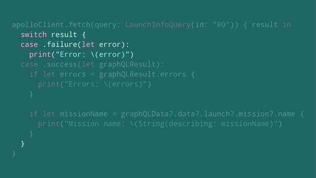 apolloClient.fetch(query: LaunchInfoQuery(id: "80")) { result in
switch result {
case .failure(let error):
print("Error: \(error)")
case .success(let graphQLResult):
if let errors = graphQLResult.errors {
print("Errors: \(errors)")
}
if let missionName = graphQLData?.data?.launch?.mission?.name {
print("Mission name: \(String(describing: missionName)")
}
}
}
