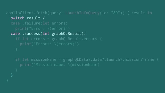 apolloClient.fetch(query: LaunchInfoQuery(id: "80")) { result in
switch result {
case .failure(let error):
print("Error: \(error)")
case .success(let graphQLResult):
if let errors = graphQLResult.errors {
print("Errors: \(errors)")
}
if let missionName = graphQLData?.data?.launch?.mission?.name {
print("Mission name: \(missionName)
}
}
}
