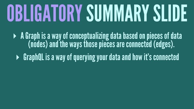 OBLIGATORY SUMMARY SLIDE
▸ A Graph is a way of conceptualizing data based on pieces of data
(nodes) and the ways those pieces are connected (edges).
▸ GraphQL is a way of querying your data and how it's connected
